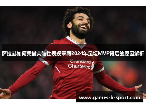 萨拉赫如何凭借突破性表现荣膺2024年足坛MVP背后的原因解析
