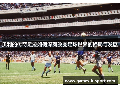 贝利的传奇足迹如何深刻改变足球世界的格局与发展 贝利的传奇足迹如何深刻改变足球世界的格局与发展