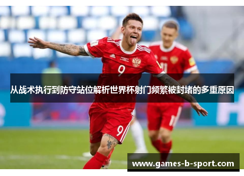 从战术执行到防守站位解析世界杯射门频繁被封堵的多重原因 从战术执行到防守站位解析世界杯射门频繁被封堵的多重原因