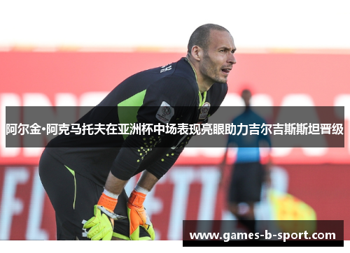 阿尔金·阿克马托夫在亚洲杯中场表现亮眼助力吉尔吉斯斯坦晋级