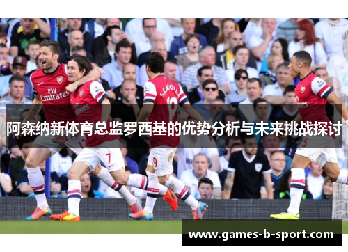 阿森纳新体育总监罗西基的优势分析与未来挑战探讨 阿森纳新体育总监罗西基的优势分析与未来挑战探讨