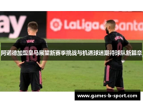 阿诺德加盟皇马展望新赛季挑战与机遇球迷期待球队新篇章 阿诺德加盟皇马展望新赛季挑战与机遇球迷期待球队新篇章