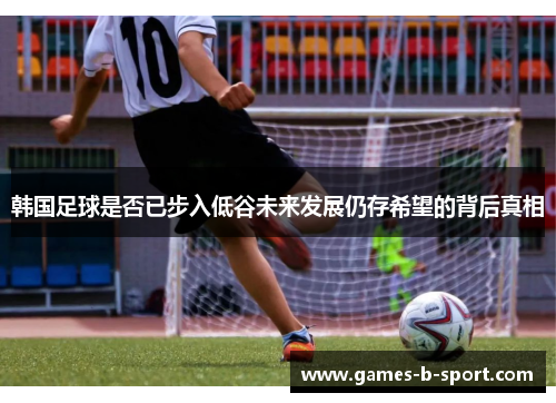 韩国足球是否已步入低谷未来发展仍存希望的背后真相 韩国足球是否已步入低谷未来发展仍存希望的背后真相