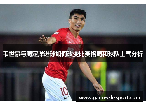 韦世豪与周定洋进球如何改变比赛格局和球队士气分析