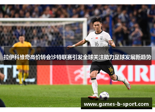 拉伊科维奇高价转会沙特联赛引发全球关注助力足球发展新趋势 拉伊科维奇高价转会沙特联赛引发全球关注助力足球发展新趋势