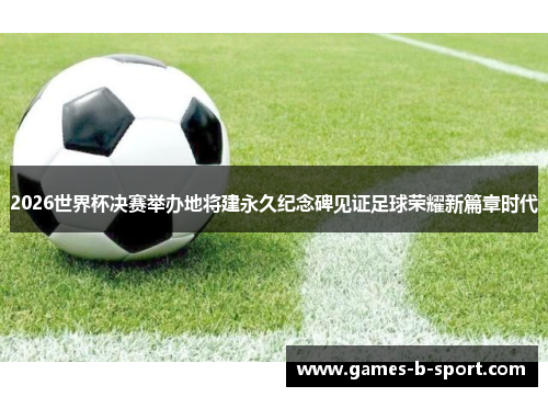 2026世界杯决赛举办地将建永久纪念碑见证足球荣耀新篇章时代
