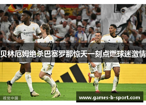 贝林厄姆绝杀巴塞罗那惊天一刻点燃球迷激情